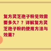 复方灵芝孢子粉见效需要多久？？详解复方灵芝孢子粉的使用方法与效果？