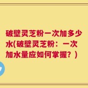破壁灵芝粉一次加多少水(破壁灵芝粉：一次加水量应如何掌握？)