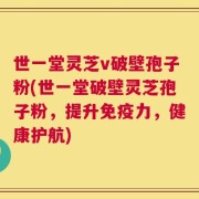 世一堂灵芝v破壁孢子粉(世一堂破壁灵芝孢子粉，提升免疫力，健康护航)