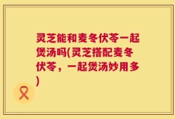 灵芝能和麦冬伏苓一起煲汤吗(灵芝搭配麦冬伏苓，一起煲汤妙用多)