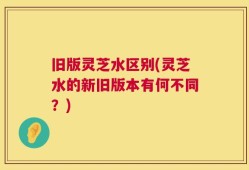 旧版灵芝水区别(灵芝水的新旧版本有何不同？)