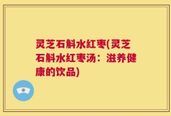 灵芝石斛水红枣(灵芝石斛水红枣汤：滋养健康的饮品)