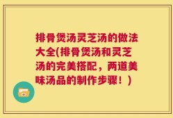 排骨煲汤灵芝汤的做法大全(排骨煲汤和灵芝汤的完美搭配，两道美味汤品的制作步骤！)