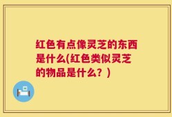 红色有点像灵芝的东西是什么(红色类似灵芝的物品是什么？)