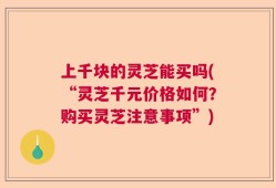 上千块的灵芝能买吗(“灵芝千元价格如何？购买灵芝注意事项”)