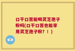 口干口苦能喝灵芝孢子粉吗(口干口苦也能享用灵芝孢子粉？！)