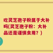 吃灵芝孢子粉属于大补吗(灵芝孢子粉：大补品还是谨慎食用？)