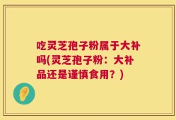吃灵芝孢子粉属于大补吗(灵芝孢子粉：大补品还是谨慎食用？)