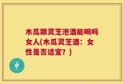木瓜跟灵芝泡酒能喝吗女人(木瓜灵芝酒：女性是否适宜？)