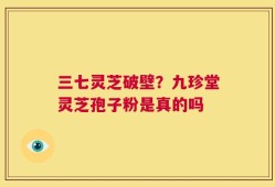 三七灵芝破壁？九珍堂灵芝孢子粉是真的吗