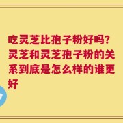 吃灵芝比孢子粉好吗？灵芝和灵芝孢子粉的关系到底是怎么样的谁更好