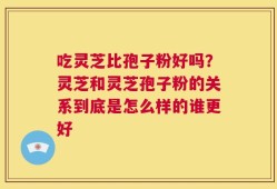 吃灵芝比孢子粉好吗？灵芝和灵芝孢子粉的关系到底是怎么样的谁更好