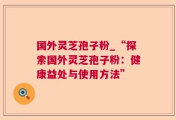 国外灵芝孢子粉_“探索国外灵芝孢子粉：健康益处与使用方法”