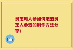 灵芝和人参如何泡酒灵芝人参酒的制作方法分享)