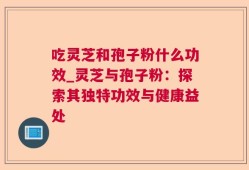 吃灵芝和孢子粉什么功效_灵芝与孢子粉：探索其独特功效与健康益处