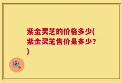 紫金灵芝的价格多少(紫金灵芝售价是多少？)