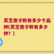 灵芝孢子粉有多少个品种(灵芝孢子粉有多少种？)