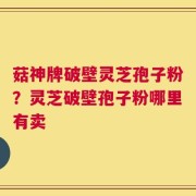 菇神牌破壁灵芝孢子粉？灵芝破壁孢子粉哪里有卖
