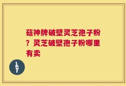 菇神牌破壁灵芝孢子粉？灵芝破壁孢子粉哪里有卖