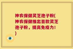 神农保健灵芝孢子粉(神农保健推出首款灵芝孢子粉，提高免疫力！)