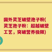 国外灵芝破壁孢子粉(灵芝孢子粉：超越破壁工艺，突破营养极限)