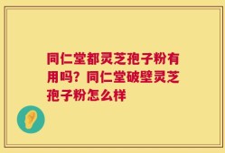 同仁堂都灵芝孢子粉有用吗？同仁堂破壁灵芝孢子粉怎么样