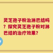 灵芝孢子粉治淋巴结吗？探究灵芝孢子粉对淋巴结的治疗效果？