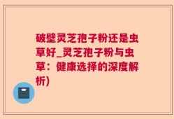 破壁灵芝孢子粉还是虫草好_灵芝孢子粉与虫草：健康选择的深度解析)