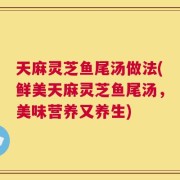天麻灵芝鱼尾汤做法(鲜美天麻灵芝鱼尾汤，美味营养又养生)