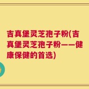 吉真堡灵芝孢子粉(吉真堡灵芝孢子粉——健康保健的首选)
