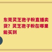 东莞灵芝孢子粉直播卖货？灵芝孢子粉在哪里能买到