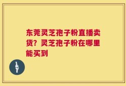 东莞灵芝孢子粉直播卖货？灵芝孢子粉在哪里能买到