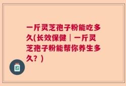 一斤灵芝孢子粉能吃多久(长效保健│一斤灵芝孢子粉能帮你养生多久？)