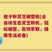 孢子粉灵芝破壁机(全自动生态灵芝粉机，轻松破壁，高效萃取，健康生活必备)