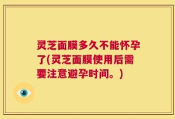 灵芝面膜多久不能怀孕了(灵芝面膜使用后需要注意避孕时间。)