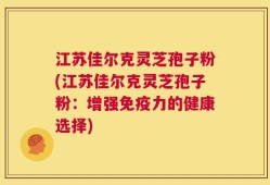 江苏佳尔克灵芝孢子粉(江苏佳尔克灵芝孢子粉：增强免疫力的健康选择)