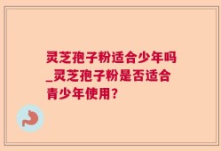 灵芝孢子粉适合少年吗_灵芝孢子粉是否适合青少年使用？