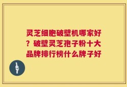 灵芝细胞破壁机哪家好？破壁灵芝孢子粉十大品牌排行榜什么牌子好