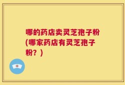 哪的药店卖灵芝孢子粉(哪家药店有灵芝孢子粉？)