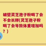 破壁灵芝孢子粉喝了会不会长胖(灵芝孢子粉喝了会导致体重增加吗？)