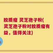 胶质瘤 灵芝孢子粉(灵芝孢子粉对胶质瘤有益，值得关注)