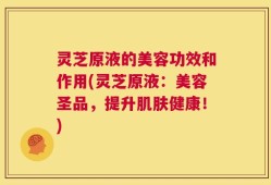 灵芝原液的美容功效和作用(灵芝原液：美容圣品，提升肌肤健康！)