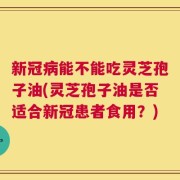 新冠病能不能吃灵芝孢子油(灵芝孢子油是否适合新冠患者食用？)