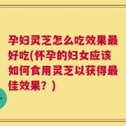 孕妇灵芝怎么吃效果最好吃(怀孕的妇女应该如何食用灵芝以获得最佳效果？)