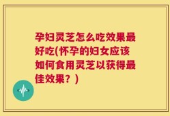 孕妇灵芝怎么吃效果最好吃(怀孕的妇女应该如何食用灵芝以获得最佳效果？)