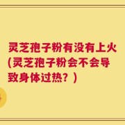 灵芝孢子粉有没有上火(灵芝孢子粉会不会导致身体过热？)