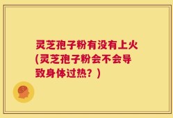 灵芝孢子粉有没有上火(灵芝孢子粉会不会导致身体过热？)