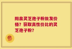 阳泉灵芝孢子粉批发价格？获取高性价比的灵芝孢子粉？