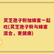 灵芝孢子粉加蜂蜜一起吃(灵芝孢子粉与蜂蜜混合，更健康)