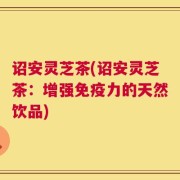 诏安灵芝茶(诏安灵芝茶：增强免疫力的天然饮品)